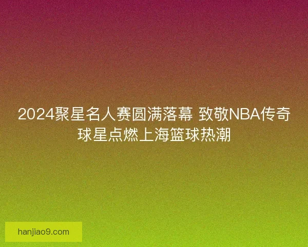 2024聚星名人赛圆满落幕 致敬NBA传奇球星点燃上海篮球热潮