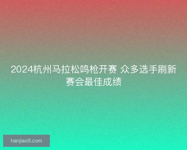 2024杭州马拉松鸣枪开赛 众多选手刷新赛会最佳成绩