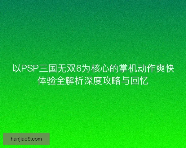 以PSP三国无双6为核心的掌机动作爽快体验全解析深度攻略与回忆