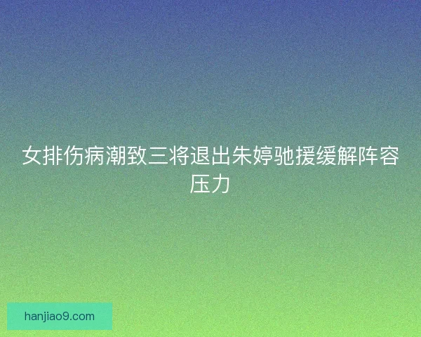 女排伤病潮致三将退出朱婷驰援缓解阵容压力