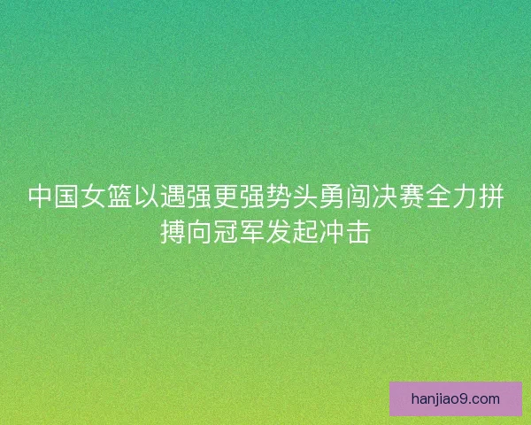 中国女篮以遇强更强势头勇闯决赛全力拼搏向冠军发起冲击