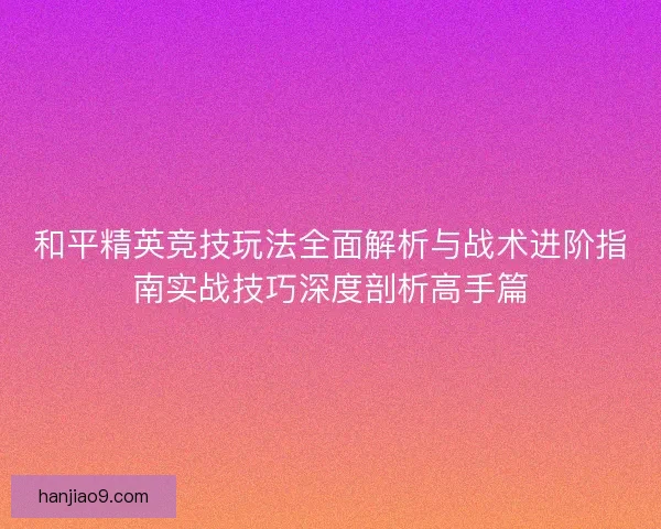 和平精英竞技玩法全面解析与战术进阶指南实战技巧深度剖析高手篇